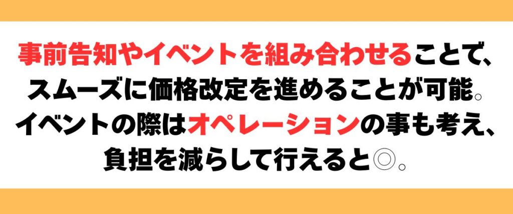 事前告知やイベントを組み合わせることで、スムーズに価格改定を進めることが可能。イベントの際はオペレーションの事も考え、
負担を減らして行えると◎。