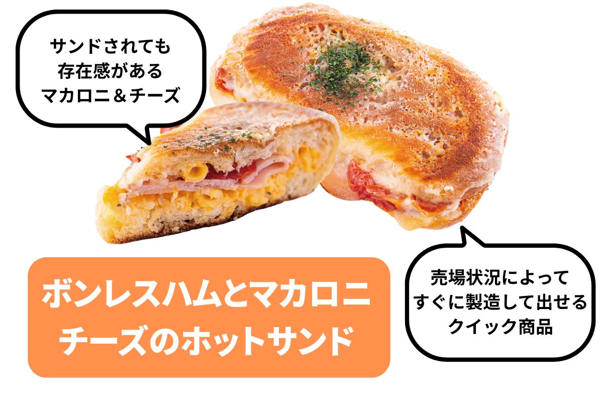ボンレスハムとマカロニチーズのホットサンド
サンドされても存在感があるマカロニ＆チーズ。売場状況によってすぐに製造して出せるクイック商品