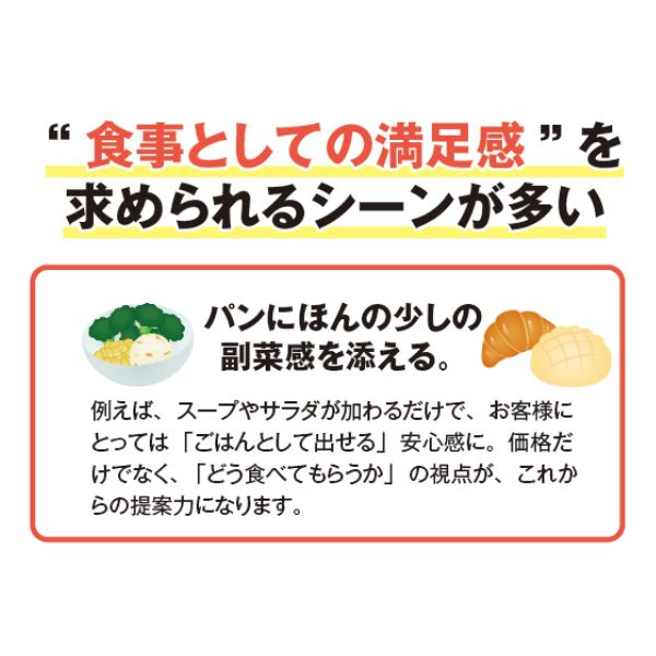”食事としての満足感”を求められるシーンが多い。
パンにほんの少しの副菜感を添える。
例えば、スープやサラダが加わるだけで、お客様にとっては「ごはんとして出せる」安心感に。価格だけでなく、「どう食べてもらうか」の視点が、これからの提案力になります。