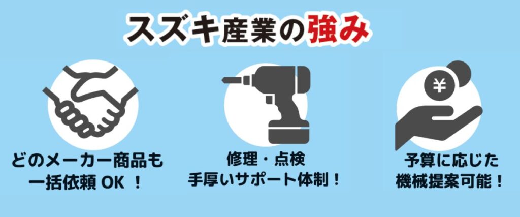 スズキ産業の強み ・どのメーカー商品も一括依頼OK ・修理・点検手厚いサポート体制 ・予算に応じた機械提案加納!